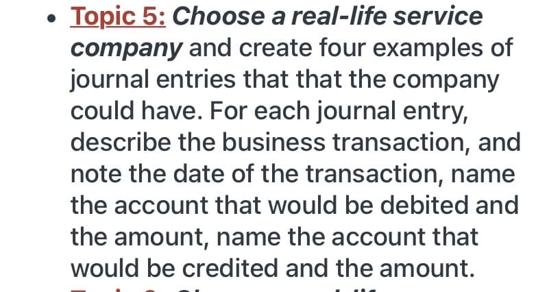 Topic 5: Choose a real-life service
company and create four examples of
journal entries that that the company
could have. For each journal entry,
describe the business transaction, and
note the date of the transaction, name
the account that would be debited and
the amount, name the account that
would be credited and the amount.
