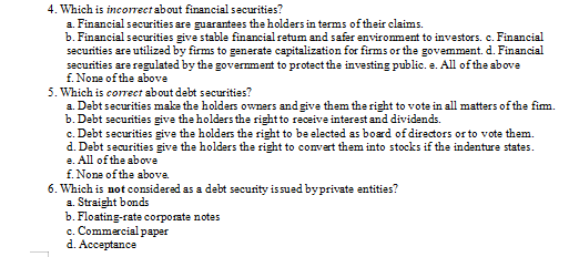 4. Which is incorrect about financial securities?
a. Financial securities are guarantees the holders in terms of their claims.
b. Financial securities give stable financial retum and safer environment to investors. c. Financial
securities are utilized by firms to generate capitalization for firms or the govemment. d. Financial
securities are regulated by the govermment to protect the investing public. e. All of the above
f. None of the above
5. Which is correct about debt securities?
a. Debt securities make the holders owners and give them the right to vote in all matters of the fim.
b. Debt securities give the holders the right to receive interest and dividends.
c. Debt securities give the holders the right to be elected as board of directors or to vote them.
d. Debt securities give the holders the right to convert them into stocks if the indenture states.
e. All of the above
f. None of the above.
6. Which is not considered as a debt security is sued byprivate entities?
a. Straight bonds
b. Floating-rate corporate notes
c. Commercial paper
d. Acceptance
