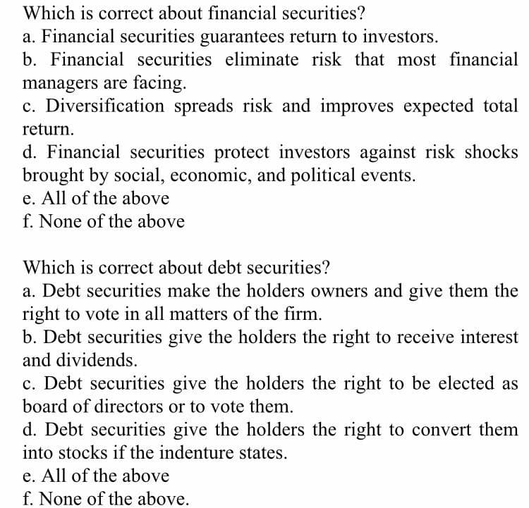Which is correct about financial securities?
a. Financial securities guarantees return to investors.
b. Financial securities eliminate risk that most financial
managers are facing.
c. Diversification spreads risk and improves expected total
return.
d. Financial securities protect investors against risk shocks
brought by social, economic, and political events.
e. All of the above
f. None of the above
Which is correct about debt securities?
a. Debt securities make the holders owners and give them the
right to vote in all matters of the firm.
b. Debt securities give the holders the right to receive interest
and dividends.
c. Debt securities give the holders the right to be elected as
board of directors or to vote them.
d. Debt securities give the holders the right to convert them
into stocks if the indenture states.
e. All of the above
f. None of the above.
