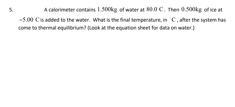 A calorimeter contains 1.500kg of water at 80.0°C. Then 0.500kg of ice at
-5.00°C is added to the water. What is the final temperature, in °C, after the system has
come to thermal equilibrium? (Look at the equation sheet for data on water.)
5.
