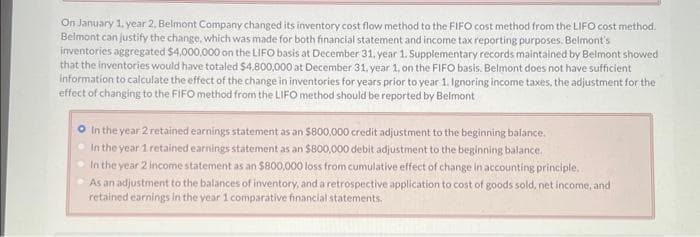 On January 1, year 2, Belmont Company changed its inventory cost flow method to the FIFO cost method from the LIFO cost method.
Belmont can justify the change, which was made for both financial statement and income tax reporting purposes. Belmont's
inventories aggregated $4,000,000 on the LIFO basis at December 31, year 1. Supplementary records maintained by Belmont showed
that the inventories would have totaled $4,800,000 at December 31, year 1, on the FIFO basis. Belmont does not have sufficient
information to calculate the effect of the change in inventories for years prior to year 1. Ignoring income taxes, the adjustment for the
effect of changing to the FIFO method from the LIFO method should be reported by Belmont
In the year 2 retained earnings statement as an $800,000 credit adjustment to the beginning balance.
In the year 1 retained earnings statement as an $800,000 debit adjustment to the beginning balance.
In the year 2 income statement as an $800,000 loss from cumulative effect of change in accounting principle.
As an adjustment to the balances of inventory, and a retrospective application to cost of goods sold, net income, and
retained earnings in the year 1 comparative financial statements.