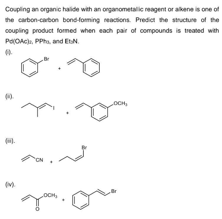 Coupling an organic halide with an organometallic reagent or alkene is one of
the carbon-carbon bond-forming reactions. Predict the structure of the
coupling product formed when each pair of compounds is treated with
Pd(OAc)2, PPh3, and Et3N.
(1).
Br
(ii).
LOCH3
(iii).
Br
CN
(iv).
Br
