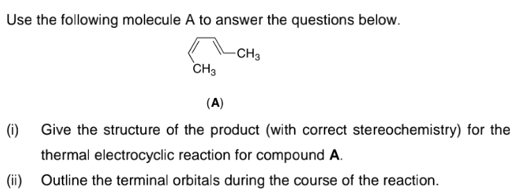 Use the following molecule A to answer the questions below.
CH3
CH3
(A)
(i)
Give the structure of the product (with correct stereochemistry) for the
thermal electrocyclic reaction for compound A.
(ii)
Outline the terminal orbitals during the course of the reaction.

