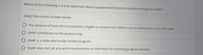 Which of the following is a true statement about Supplemental Nutrition Assistance Program (SNAP)?
Select the correct answer below:
The amount of food aid a household is eligible to receive from SNAP is set as a fixed amount by each state.
SNAP contributes to the poverty trap.
SNAP is a state and locally funded program.
SNAP does not set any work requirements or time limits for receiving program benefits.