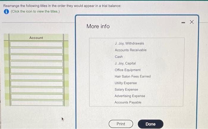 Rearrange the following titles in the order they would appear in a trial balance:
(Click the icon to view the titles.)
More info
Account
J. Joy, Withdrawals
Accounts Receivable
Cash
J. Joy, Capital
Office Equipment
Hair Salon Fees Earned
Utility Expense
Salary Expense
Advertising Expense
Accounts Payable
Print
Done