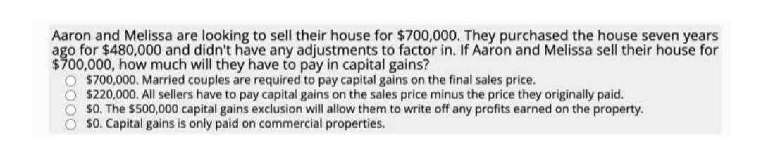 Aaron and Melissa are looking to sell their house for $700,000. They purchased the house seven years
ago for $480,000 and didn't have any adjustments to factor in. If Aaron and Melissa sell their house for
$700,000, how much will they have to pay in capital gains?
O $700,000. Married couples are required to pay capital gains on the final sales price.
O $220,000. All sellers have to pay capital gains on the sales price minus the price they originally paid.
O $0. The $500,000 capital gains exclusion will allow them to write off any profits earned on the property.
$0. Capital gains is only paid on commercial properties.