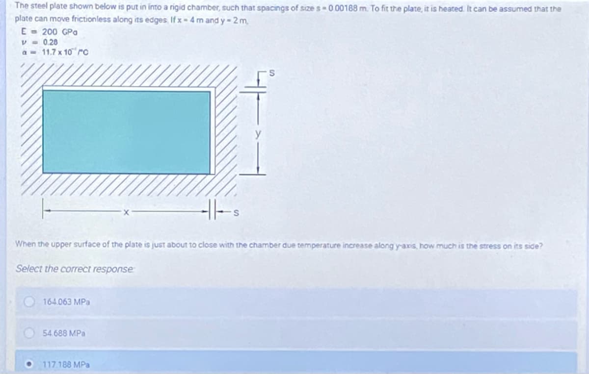 The steel plate shown below is put in into a rigid chamber, such that spacings of size s-000188 m. To fit the plate, it is heated. It can be assumed that the
plate can move frictionless along its edges If x = 4 m and y- 2 m,
E - 200 GPa
V - 0.28
a = 11.7 x 10 ro
When the upper surface of the plate is just about to close with the chamber due temperature increase along y-axis, how much is the stress on its side?
Select the correct response
164.063 MPa
54.688 MPa
117.188 MPa
