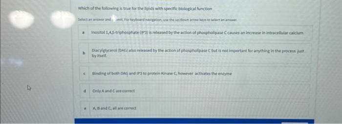 4
Which of the following is true for the lipids with specific biological function
Select an answer and amit. For keyboard navigation, use the up/down arrow keys to select an answer
Inositol 1.4,5-triphosphate (P3) is released by the action of phospholipase C causes an increase in intracellular calcium
a
b
d
e
Diacylglycerol (DAG) also released by the action of phospholipase C but is not important for anything in the process just
by itself.
Binding of both DAG and IP3 to protein Kinase C, however activates the enzyme
Only A and C are correct
A, B and C, all are correct