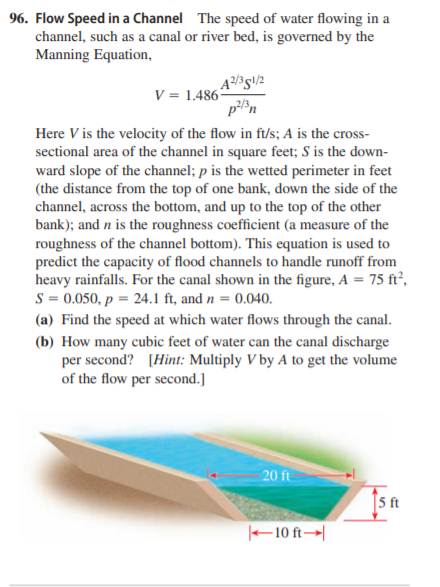 96. Flow Speed in a Channel The speed of water flowing in a
channel, such as a canal or river bed, is governed by the
Manning Equation,
V = 1.486*
pn
Here V is the velocity of the flow in f/s; A is the cross-
sectional area of the channel in square feet; S is the down-
ward slope of the channel; p is the wetted perimeter in feet
(the distance from the top of one bank, down the side of the
channel, across the bottom, and up to the top of the other
bank); and n is the roughness coefficient (a measure of the
roughness of the channel bottom). This equation is used to
predict the capacity of flood channels to handle runoff from
heavy rainfalls. For the canal shown in the figure, A = 75 ft²,
S = 0.050, p = 24.1 ft, and n = 0.040.
(a) Find the speed at which water flows through the canal.
(b) How many cubic feet of water can the canal discharge
per second? [Hint: Multiply V by A to get the volume
of the flow per second.]
20 ft
|5 ft
–10 ft→|
