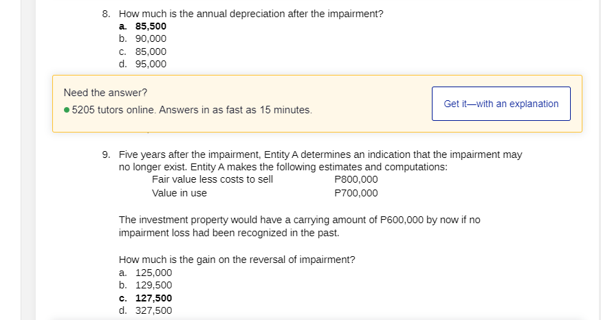 8. How much is the annual depreciation after the impairment?
a. 85,500
b. 90,000
c. 85,000
d. 95,000
Need the answer?
Get it-with an explanation
• 5205 tutors online. Answers in as fast as 15 minutes.
9. Five years after the impairment, Entity A determines an indication that the impairment may
no longer exist. Entity A makes the following estimates and computations:
Fair value less costs to sell
P800,000
Value in use
P700,000
The investment property would have a carrying amount of P600,000 by now if no
impairment loss had been recognized in the past.
How much is the gain on the reversal of impairment?
a. 125,000
b. 129,500
c. 127,500
d. 327,500
