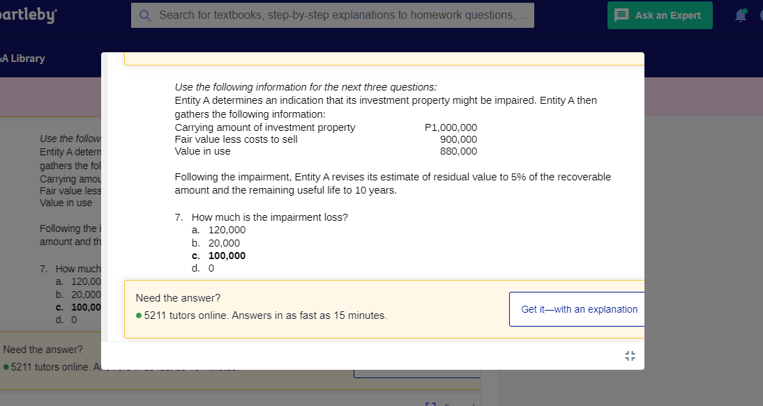 »artleby
Q Search for textbooks, step-by-step explanations to homework questions,.
Ask an Expert
«A Library
Use the following information for the next three questions:
Entity A determines an indication that its investment property might be impaired. Entity A then
gathers the following information:
Carrying amount of investment property
Fair value less costs to sell
Value in use
P1,000,000
900,000
Use the follow
Entity A detern
gathers the fol
Carrying amou
Fair value less
Value in use
880,000
Following the impairment, Entity A revises its estimate of residual value to 5% of the recoverable
amount and the remaining useful life to 10 years.
7. How much is the impairment loss?
a. 120.000
b. 20.000
c. 100,000
d. 0
Following the i
amount and th
7. How much
a 120,00
b. 20,000
c. 100,00
d. 0
Need the answer?
Get it-with an explanation
• 5211 tutors online. Answers in as fast as 15 minutes.
Need the answer?
• 5211 tutors online. Al
