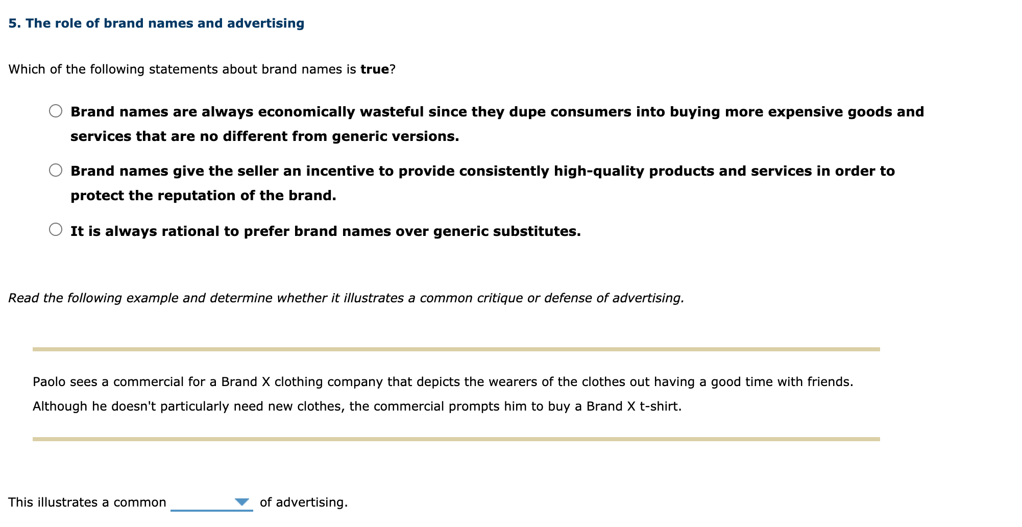 5. The role of brand names and advertising
Which of the following statements about brand names is true?
Brand names are always economically wasteful since they dupe consumers into buying more expensive goods and
services that are no different from generic versions.
Brand names give the seller an incentive to provide consistently high-quality products and services in order to
protect the reputation of the brand.
It is always rational to prefer brand names over generic substitutes.
Read the following example and determine whether it illustrates a common critique or defense of advertising.
Paolo sees a commercial for a Brand X clothing company that depicts the wearers of the clothes out having a good time with friends.
Although he doesn't particularly need new clothes, the commercial prompts him to buy a Brand X t-shirt.
This illustrates a common
of advertising.
