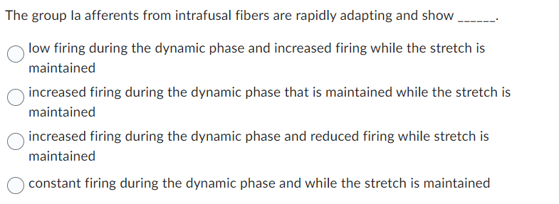 The group la afferents from intrafusal fibers are rapidly adapting and show
low firing during the dynamic phase and increased firing while the stretch is
maintained
increased firing during the dynamic phase that is maintained while the stretch is
maintained
increased firing during the dynamic phase and reduced firing while stretch is
maintained
constant firing during the dynamic phase and while the stretch is maintained