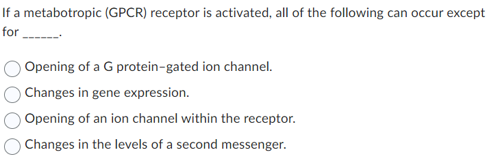 If a metabotropic (GPCR) receptor is activated, all of the following can occur except
for
Opening of a G protein-gated ion channel.
Changes in gene expression.
Opening of an ion channel within the receptor.
Changes in the levels of a second messenger.