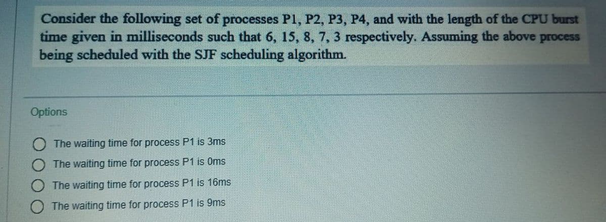 Consider the following set of processes P1, P2, P3, P4, and with the length of the CPU burst
time given in milliseconds such that 6, 15, 8, 7, 3 respectively. Assuming the above
being scheduled with the SJF scheduling algorithm.
process
Options
The waiting time for process P1 is 3ms
The waiting time for process P1 is Oms
The waiting time for process P1 is 16ms
The waiting time for process P1 is 9ms

