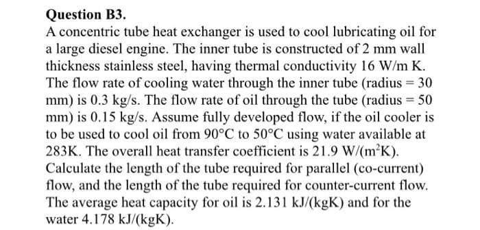 Question B3.
A concentric tube heat exchanger is used to cool lubricating oil for
a large diesel engine. The inner tube is constructed of 2 mm wall
thickness stainless steel, having thermal conductivity 16 W/m K.
The flow rate of cooling water through the inner tube (radius = 30
mm) is 0.3 kg/s. The flow rate of oil through the tube (radius = 50
mm) is 0.15 kg/s. Assume fully developed flow, if the oil cooler is
to be used to cool oil from 90°C to 50°C using water available at
283K. The overall heat transfer coefficient is 21.9 W/(m2K).
Calculate the length of the tube required for parallel (co-current)
flow, and the length of the tube required for counter-current flow.
The average heat capacity for oil is 2.131 kJ/(kgK) and for the
water 4.178 kJ/(kgK).
