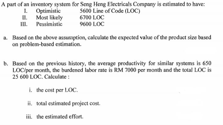 A part of an inventory system for Seng Heng Electricals Company is estimated to have:
5600 Line of Code (LOC)
6700 LOC
I.
Optimistic
Most likely
Pessimistic
II.
III.
9600 LOC
a. Based on the above assumption, calculate the expected value of the product size based
on problem-based estimation.
b. Based on the previous history, the average productivity for similar systems is 650
LOC/per month, the burdened labor rate is RM 7000 per month and the total LOC is
25 600 LOC. Calculate :
i. the cost per LOC.
ii. total estimated project cost.
iii. the estimated effort.
