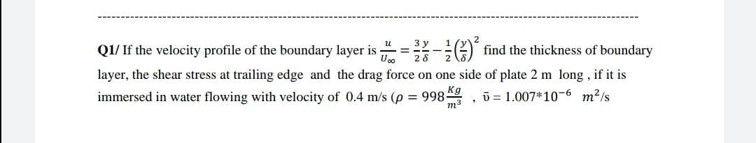 Q1/ If the velocity profile of the boundary layer is = -:G) find the thickness of boundary
%3D
layer, the shear stress at trailing edge and the drag force on one side of plate 2 m long , if it is
immersed in water flowing with velocity of 0.4 m/s (p = 998 , ū = 1.007*10-6 m2/s
