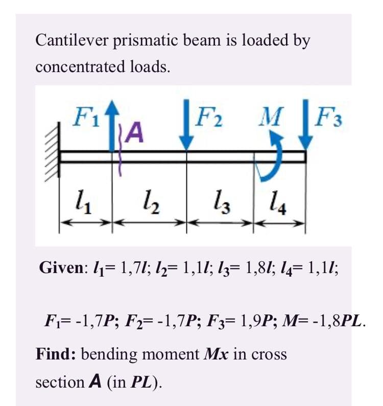Cantilever prismatic beam is loaded by
concentrated loads.
F1
F2
M F3
IA
l2
l3 14
Given: 1= 1,71; ½= 1,11; l3= 1,81I; 14= 1,11;
F= -1,7P; F2= -1,7P; F3= 1,9P; M= -1,8PL.
Find: bending moment Mx in cross
section A (in PL).
