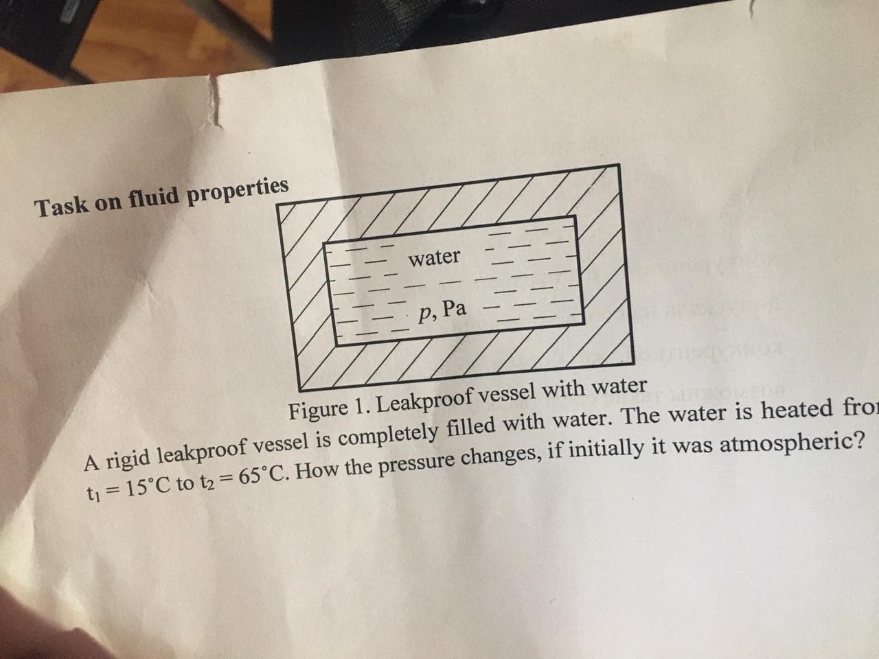 Task on fluid properties
water
Р, Ра
Figure 1. Leakproof vessel with water
A rigid leakproof vessel is completely filled with water. The water is heated from
tj = 15°C to t2 = 65°C. How the pressure changes, if initially it was atmospheric?
