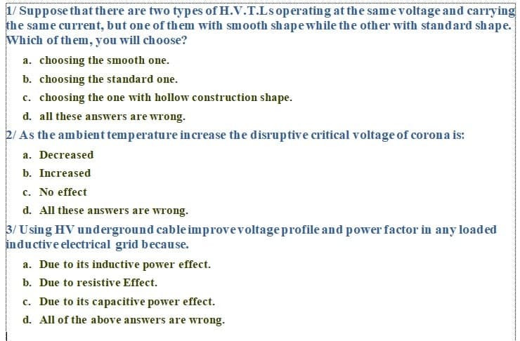 1/ Suppose that there are two types of H.V.T.Ls operating at the same voltage and carrying
the same current, but one of them with smooth shapewhile the other with standard shape.
Which of them, you will choose?
a. choosing the smooth one.
b. choosing the standard one.
c. choosing the one with hollow construction shape.
d. all these answers are wrong.
2/ As the ambient temperature in crease the disruptive critical voltage of coron a is:
a. Decreased
b. Increased
c. No effect
d. All these answers are wrong.
3/ Using HV underground cable improvevoltageprofile and power factor in any loaded
inductive electrical grid because.
a. Due to its inductive power effect.
b. Due to resistive Effect.
c. Due to its capacitive power effect.
d. All of the above answers are wrong.
