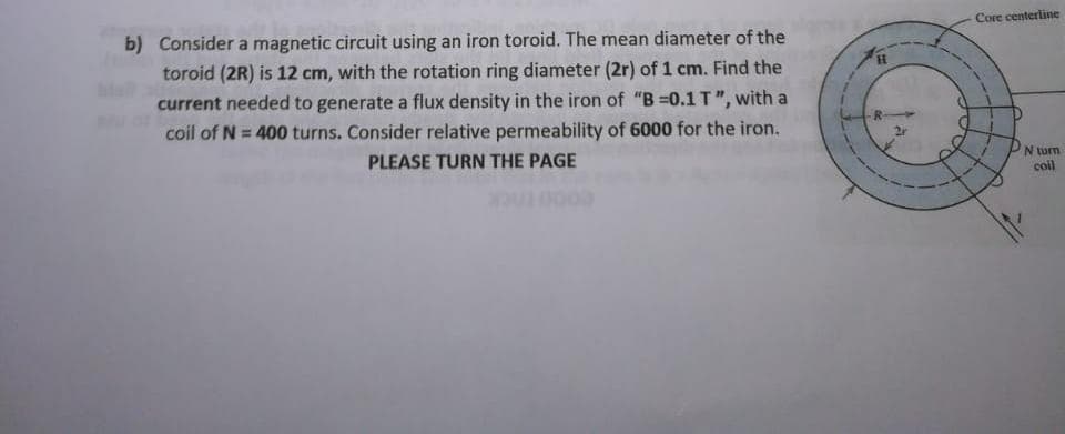 Core centerline
b) Consider a magnetic circuit using an iron toroid. The mean diameter of the
toroid (2R) is 12 cm, with the rotation ring diameter (2r) of 1 cm. Find the
current needed to generate a flux density in the iron of "B =0.1T", with a
H.
coil of N = 400 turns. Consider relative permeability of 6000 for the iron.
PLEASE TURN THE PAGE
N turm
coll
