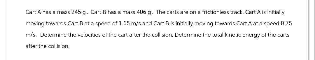 Cart A has a mass 245 g. Cart B has a mass 406 g. The carts are on a frictionless track. Cart A is initially
moving towards Cart B at a speed of 1.65 m/s and Cart B is initially moving towards Cart A at a speed 0.75
m/s. Determine the velocities of the cart after the collision. Determine the total kinetic energy of the carts
after the collision.