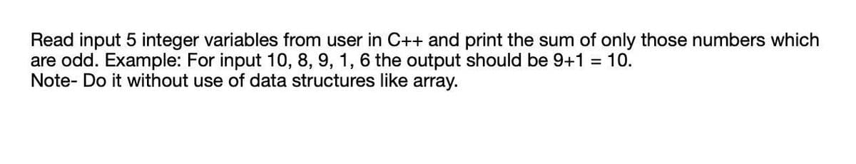Read input 5 integer variables from user in C++ and print the sum of only those numbers which
are odd. Example: For input 10, 8, 9, 1, 6 the output should be 9+1 = 10.
Note- Do it without use of data structures like array.
