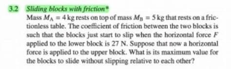 3.2 Sliding blocks with friction*
Mass MA = 4kg rests on top of mass Mg = 5 kg that rests on a fric-
tionless table. The coefficient of friction between the two blocks is
such that the blocks just start to slip when the horizontal force F
applied to the lower block is 27 N. Suppose that now a horizontal
force is applied to the upper block. What is its maximum value for
the blocks to slide without slipping relative to each other?
