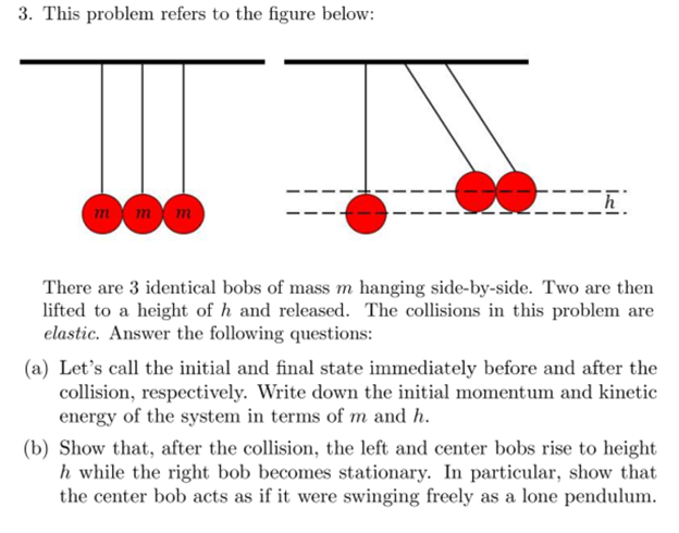 3. This problem refers to the figure below:
mmm
There are 3 identical bobs of mass m hanging side-by-side. Two are then
lifted to a height of h and released. The collisions in this problem are
elastic. Answer the following questions:
(a) Let's call the initial and final state immediately before and after the
collision, respectively. Write down the initial momentum and kinetic
energy of the system in terms of m and h.
(b) Show that, after the collision, the left and center bobs rise to height
h while the right bob becomes stationary. In particular, show that
the center bob acts as if it were swinging freely as a lone pendulum.