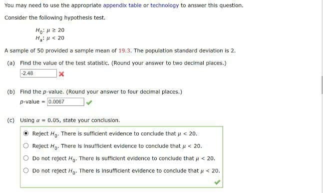 You may need to use the appropriate appendix table or technology to answer this question.
Consider the following hypothesis test.
Ho: μ ≥ 20
H₂: H <20
A sample of 50 provided a sample mean of 19.3. The population standard deviation is 2.
(a) Find the value of the test statistic, (Round your answer to two decimal places.)
-2.48
(b) Find the p-value. (Round your answer to four decimal places.)
p-value = 0.0067
(c) Using a = 0.05, state your conclusion.
Reject Ho. There is sufficient evidence to conclude that μ < 20.
Reject Ho. There is insufficient evidence to conclude that u < 20.
Do not reject Ho. There is sufficient evidence to conclude that μ< 20.
Do not reject Ho. There is insufficient evidence to conclude that μ< 20.