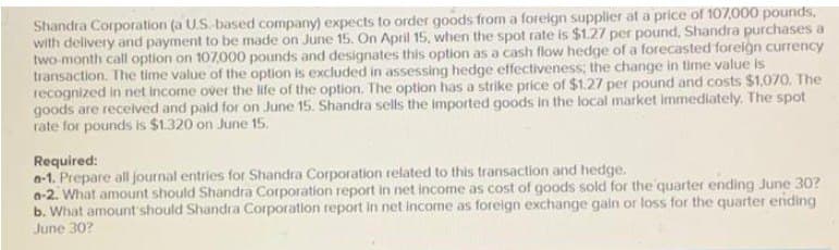 Shandra Corporation (a U.S.-based company) expects to order goods from a foreign supplier at a price of 107,000 pounds,
with delivery and payment to be made on June 15. On April 15, when the spot rate is $1.27 per pound, Shandra purchases a
two-month call option on 107,000 pounds and designates this option as a cash flow hedge of a forecasted foreign currency
transaction. The time value of the option is excluded in assessing hedge effectiveness; the change in time value is
recognized in net income over the life of the option. The option has a strike price of $1.27 per pound and costs $1,070. The
goods are received and paid for on June 15. Shandra sells the imported goods in the local market immediately. The spot
rate for pounds is $1.320 on June 15.
Required:
a-1. Prepare all journal entries for Shandra Corporation related to this transaction and hedge.
a-2. What amount should Shandra Corporation report in net income as cost of goods sold for the quarter ending June 30?
b. What amount should Shandra Corporation report in net income as foreign exchange gain or loss for the quarter ending
June 30?