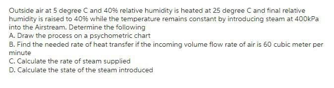 Outside air at 5 degree C and 40% relative humidity is heated at 25 degree C and final relative
humidity is raised to 40% while the temperature remains constant by introducing steam at 400kPa
into the Airstream. Determine the following
A. Draw the process on a psychometric chart
B. Find the needed rate of heat transfer if the incoming volume flow rate of air is 60 cubic meter per
minute
C. Calculate the rate of steam supplied
D. Calculate the state of the steam introduced