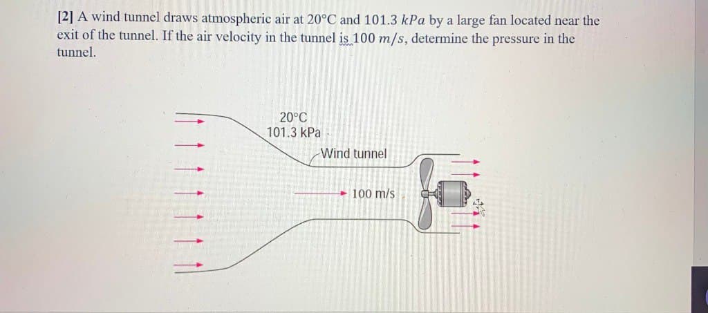 [2] A wind tunnel draws atmospheric air at 20°C and 101.3 kPa by a large fan located near the
exit of the tunnel. If the air velocity in the tunnel is 100 m/s, determine the pressure in the
tunnel.
20°C
101.3 kPa
Wind tunnel
100 m/s