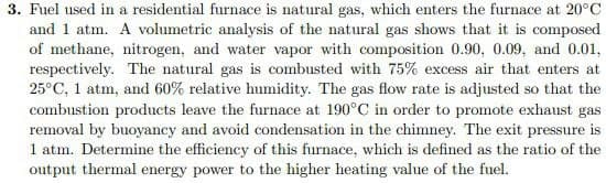 3. Fuel used in a residential furnace is natural gas, which enters the furnace at 20°C
and 1 atm. A volumetric analysis of the natural gas shows that it is composed
of methane, nitrogen, and water vapor with composition 0.90, 0.09, and 0.01,
respectively. The natural gas is combusted with 75% excess air that enters at
25°C, 1 atm, and 60% relative humidity. The gas flow rate is adjusted so that the
combustion products leave the furnace at 190°C in order to promote exhaust gas
removal by buoyancy and avoid condensation in the chimney. The exit pressure is
1 atm. Determine the efficiency of this furnace, which is defined as the ratio of the
output thermal energy power to the higher heating value of the fuel.