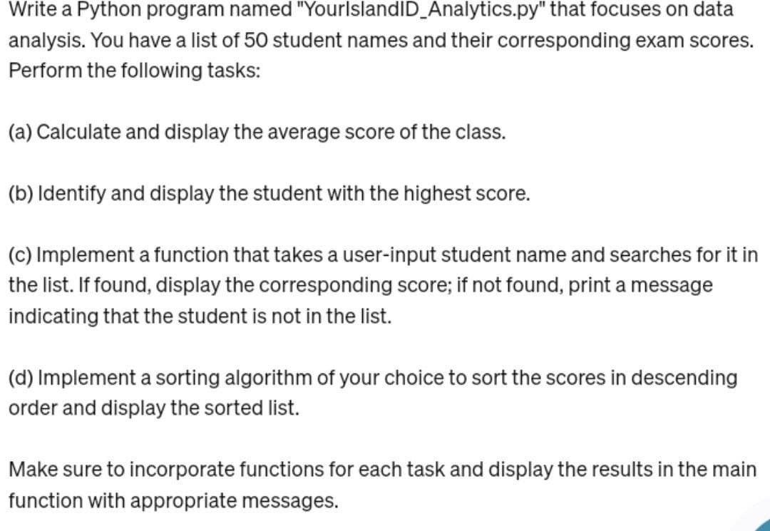 Write a Python program named "YourlslandID_Analytics.py" that focuses on data
analysis. You have a list of 50 student names and their corresponding exam scores.
Perform the following tasks:
(a) Calculate and display the average score of the class.
(b) Identify and display the student with the highest score.
(c) Implement a function that takes a user-input student name and searches for it in
the list. If found, display the corresponding score; if not found, print a message
indicating that the student is not in the list.
(d) Implement a sorting algorithm of your choice to sort the scores in descending
order and display the sorted list.
Make sure to incorporate functions for each task and display the results in the main
function with appropriate messages.