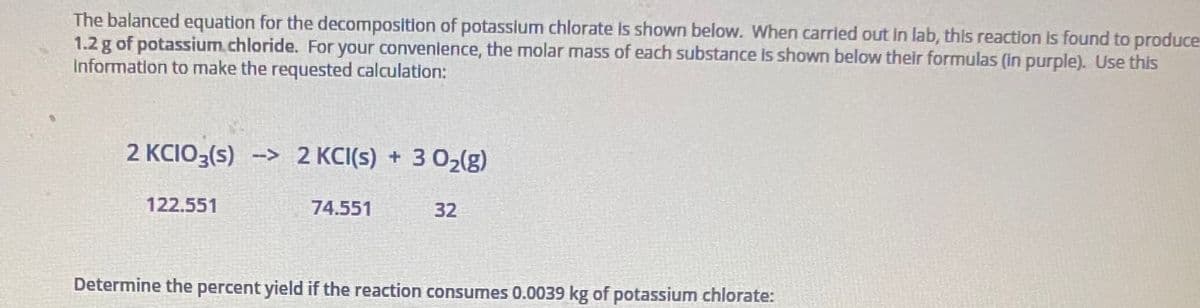 The balanced equation for the decomposition of potasslum chlorate is shown below. When carried out in lab, this reaction is found to produce
1.2 g of potassium.chloride. For your convenience, the molar mass of each substance is shown below their formulas (in purple). Use this
Information to make the requested calculation:
2 KCIO3(s) --> 2 KCI(s) + 3 02(g)
122.551
74.551
32
Determine the percent yield if the reaction consumes 0.0039 kg of potassium chlorate:
