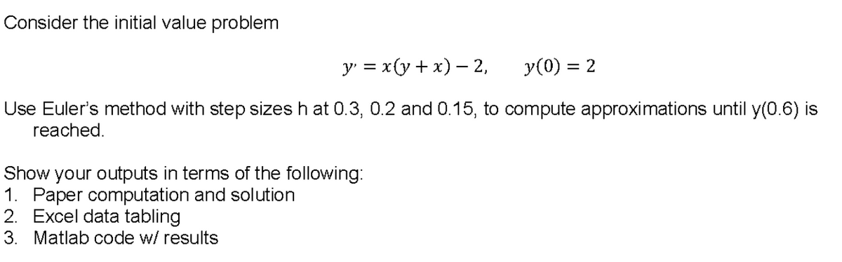 Consider the initial value problem
y' = x(y+ x) – 2,
y(0) = 2
Use Euler's method with step sizes h at 0.3, 0.2 and 0.15, to compute approximations until y(0.6) is
reached.
Show your outputs in terms of the following:
1. Paper computation and solution
2. Excel data tabling
3. Matlab code w/ results
