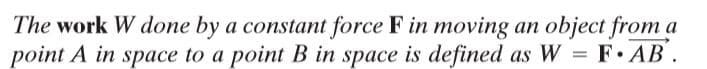The work W done by a constant force F in moving an object from a
point A in space to a point B in space is defined as W = F· AB .
