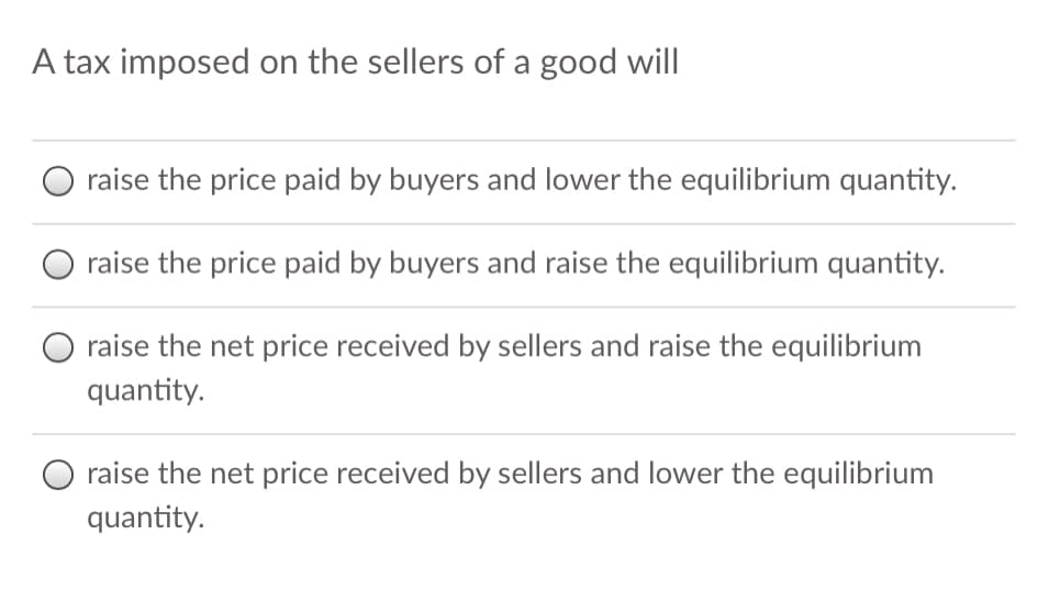 A tax imposed on the sellers of a good will
raise the price paid by buyers and lower the equilibrium quantity.
raise the price paid by buyers and raise the equilibrium quantity.
raise the net price received by sellers and raise the equilibrium
quantity.
raise the net price received by sellers and lower the equilibrium
quantity.
