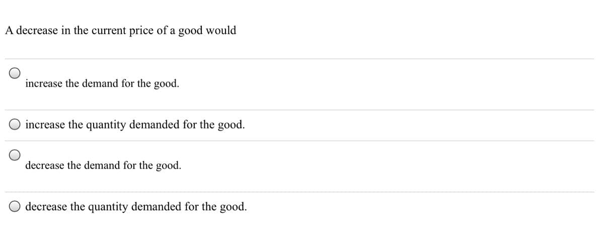 A decrease in the current price of a good would
increase the demand for the good.
increase the quantity demanded for the good.
decrease the demand for the good.
decrease the quantity demanded for the good.
