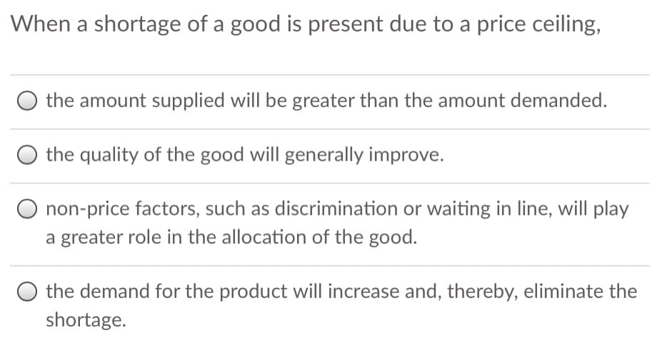 When a shortage of a good is present due to a price ceiling,
the amount supplied will be greater than the amount demanded.
the quality of the good will generally improve.
O non-price factors, such as discrimination or waiting in line, will play
a greater role in the allocation of the good.
O the demand for the product will increase and, thereby, eliminate the
shortage.
