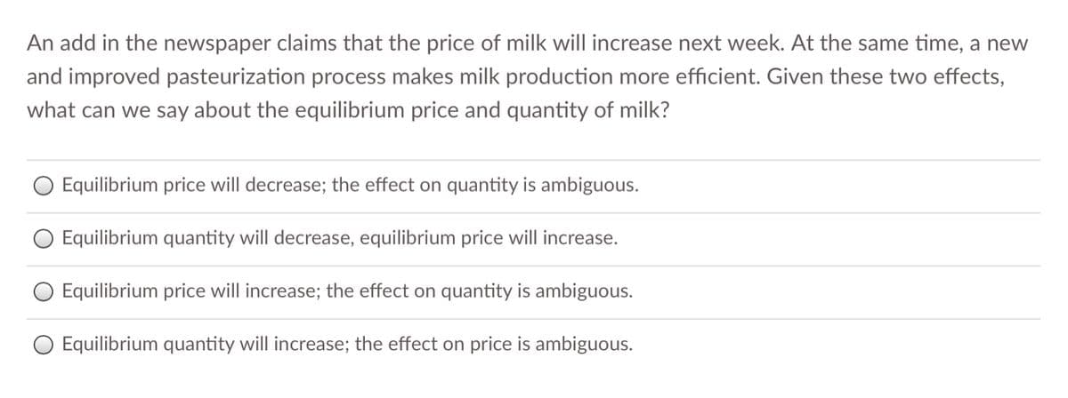 An add in the newspaper claims that the price of milk will increase next week. At the same time, a new
and improved pasteurization process makes milk production more efficient. Given these two effects,
what can we say about the equilibrium price and quantity of milk?
O Equilibrium price will decrease; the effect on quantity is ambiguous.
O Equilibrium quantity will decrease, equilibrium price will increase.
O Equilibrium price will increase; the effect on quantity is ambiguous.
O Equilibrium quantity will increase; the effect on price is ambiguous.
