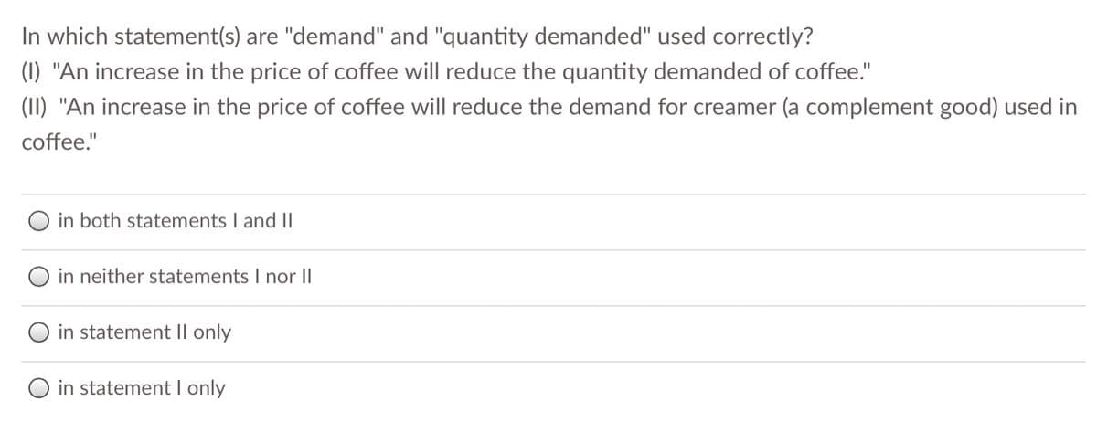 In which statement(s) are "demand" and "quantity demanded" used correctly?
(1) "An increase in the price of coffee will reduce the quantity demanded of coffee."
(II) "An increase in the price of coffee will reduce the demand for creamer (a complement good) used in
coffee."
in both statements I and II
O in neither statements I nor II
O in statement II only
O in statement I only

