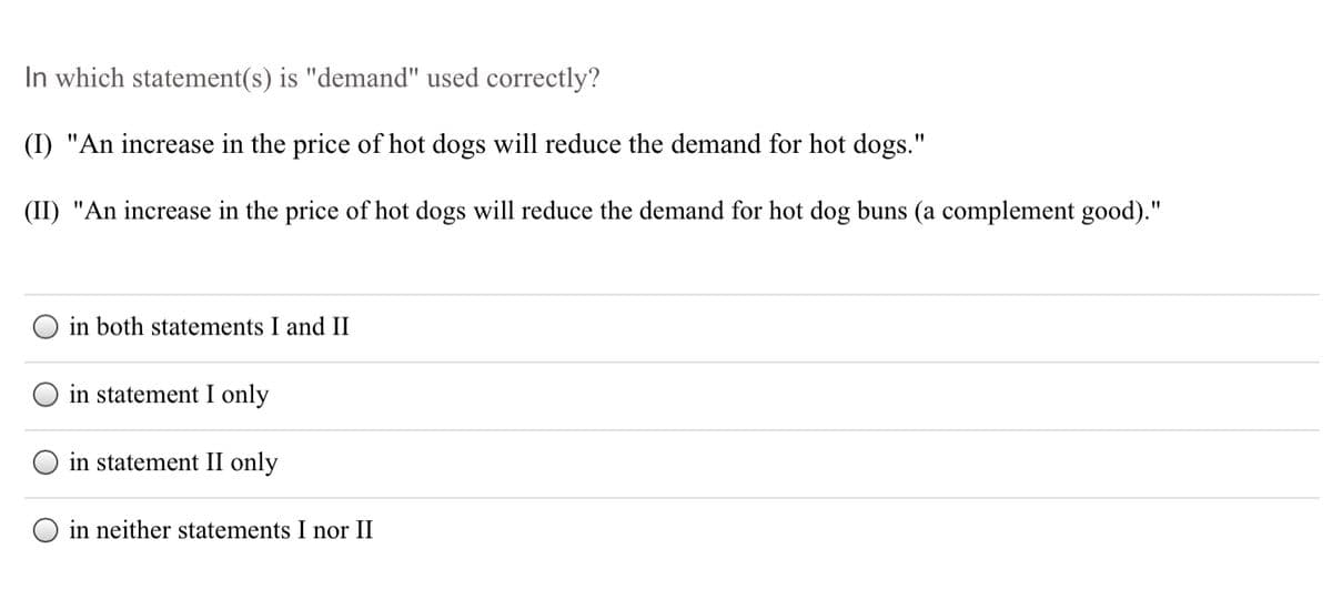 In which statement(s) is "demand" used correctly?
(I) "An increase in the price of hot dogs will reduce the demand for hot dogs."
(II) "An increase in the price of hot dogs will reduce the demand for hot dog buns (a complement good)."
in both statements I and II
in statement I only
in statement II only
O in neither statements I nor II
