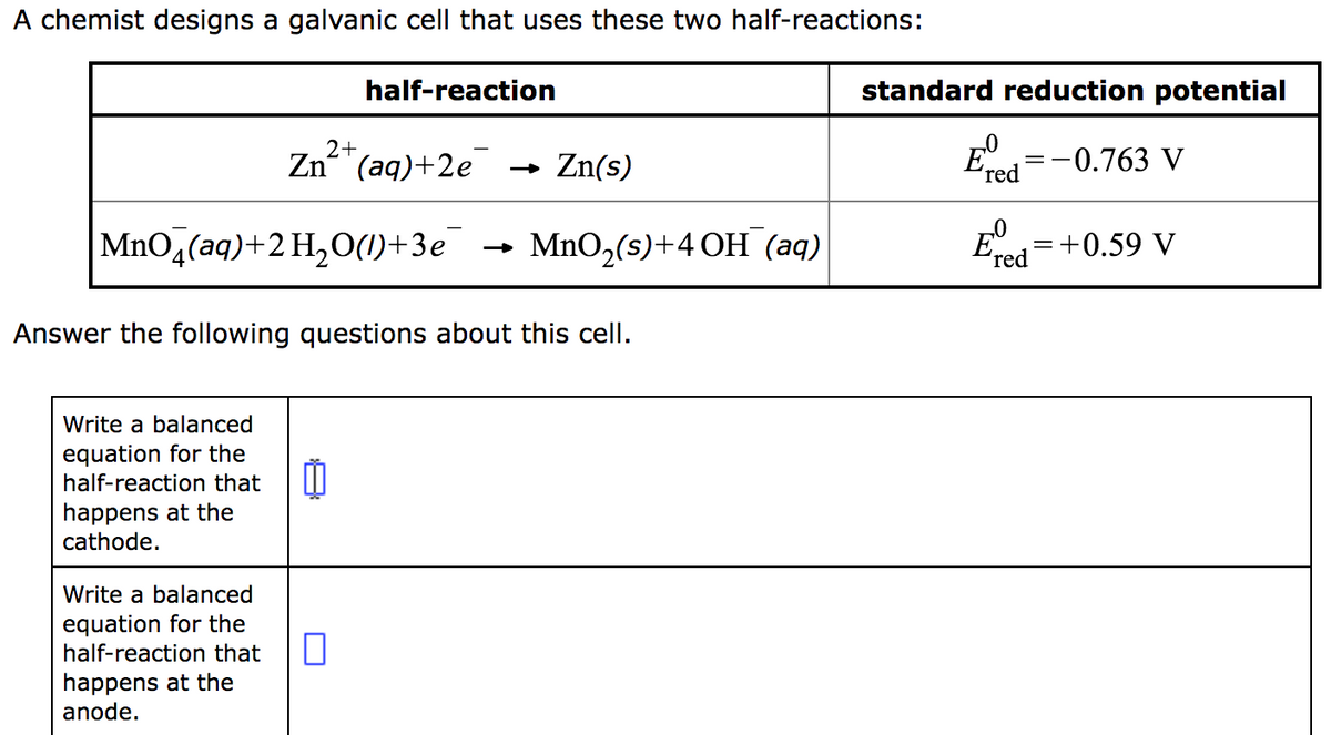 A chemist designs a galvanic cell that uses these two half-reactions:
2+
Zn(aq)+2e
MnO4(aq) + 2 H₂O(1)+3e MnO₂ (s)+4 OH (aq)
Write a balanced
equation for the
half-reaction that
happens at the
cathode.
half-reaction
Answer the following questions about this cell.
Write a balanced
equation for the
half-reaction that
happens at the
anode.
0
→ Zn(s)
standard reduction potential
Eº
'red
-0.763 V
E=+0.59 V
red