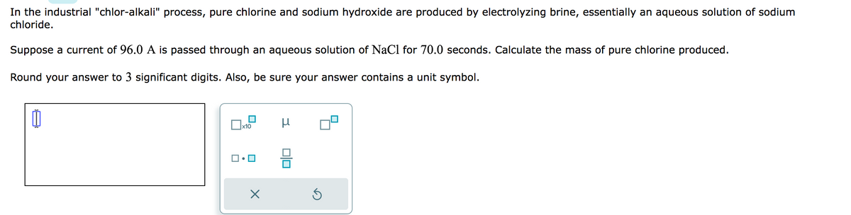 In the industrial "chlor-alkali" process, pure chlorine and sodium hydroxide are produced by electrolyzing brine, essentially an aqueous solution of sodium
chloride.
Suppose a current of 96.0 A is passed through an aqueous solution of NaCl for 70.0 seconds. Calculate the mass of pure chlorine produced.
Round your answer to 3 significant digits. Also, be sure your answer contains a unit symbol.
x10
X
μ
00
Ś