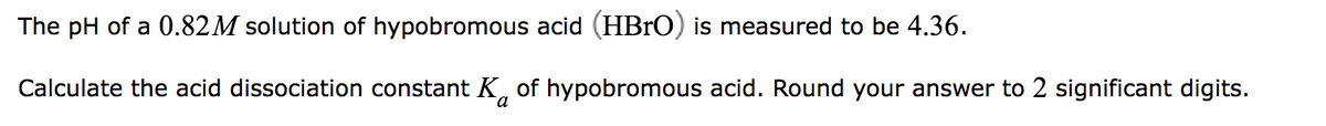 The pH of a 0.82M solution of hypobromous acid (HBrO) is measured to be 4.36.
Calculate the acid dissociation constant K of hypobromous acid. Round your answer to 2 significant digits.