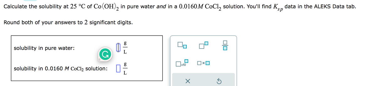 Calculate the solubility at 25 °C of Co(OH)2 in pure water and in a 0.0160M CoCl₂ solution. You'll find K data in the ALEKS Data tab.
Round both of your answers to 2 significant digits.
solubility in pure water:
solubility in 0.0160 M CoCl₂ solution:
0 -/-/-
10
x10
Ś
010
