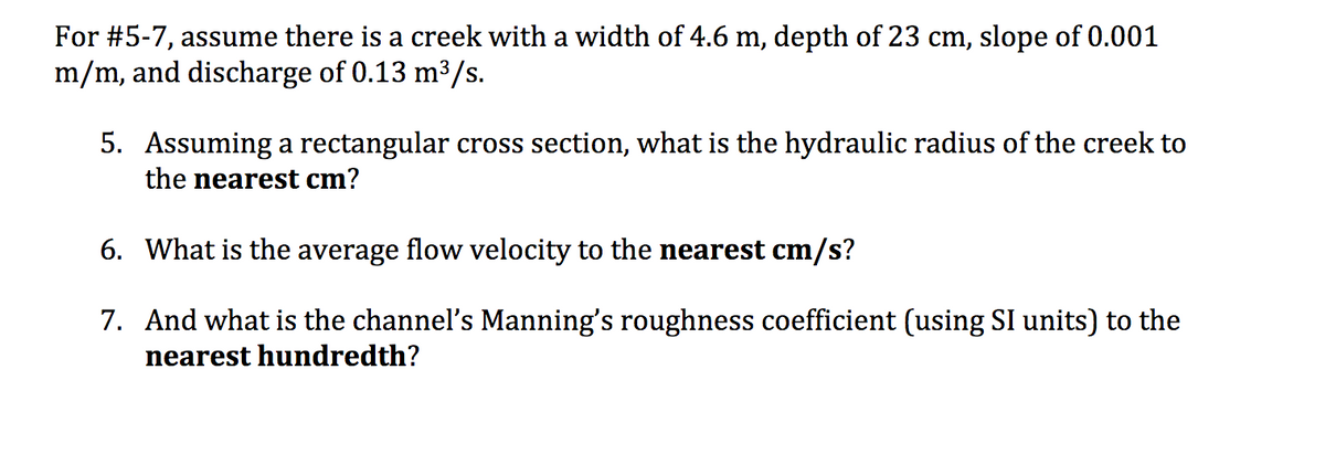 For #5-7, assume there is a creek with a width of 4.6 m, depth of 23 cm, slope of 0.001
m/m, and discharge of 0.13 m³/s.
5. Assuming a rectangular cross section, what is the hydraulic radius of the creek to
the nearest cm?
6. What is the average flow velocity to the nearest cm/s?
7. And what is the channel's Manning's roughness coefficient (using SI units) to the
nearest hundredth?